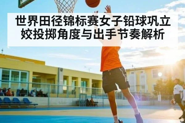 世界田径锦标赛女子铅球巩立姣投掷角度与出手节奏解析