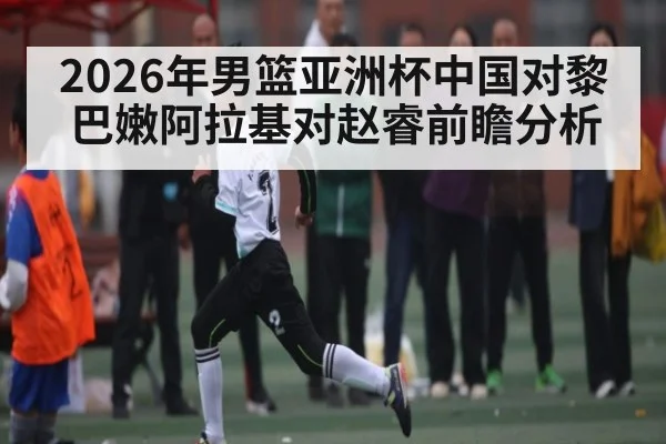 2026年男篮亚洲杯中国对黎巴嫩阿拉基对赵睿前瞻分析